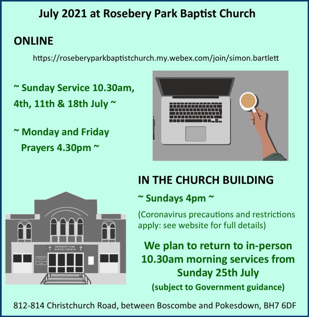 Diary for July 2021: ONLINE https://roseberyparkbaptistchurch.my.webex.com/.../simon... Sunday Service 10.30am, 4th, 11th & 18th July and Monday and Friday Prayers 4.30pm. IN THE CHURCH BUILDING ~ Sundays 4pm ~(Coronavirus precautions and restrictions apply: see website for full details). We plan to return to in-person 10.30am morning services from Sunday 25th July (subject to Government guidance). Address: 812-814 Christchurch Road, between Boscombe and Pokesdown, BH7 6DF.